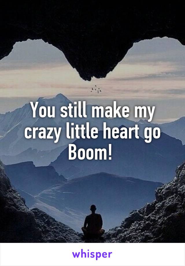 You still make my crazy little heart go Boom! 