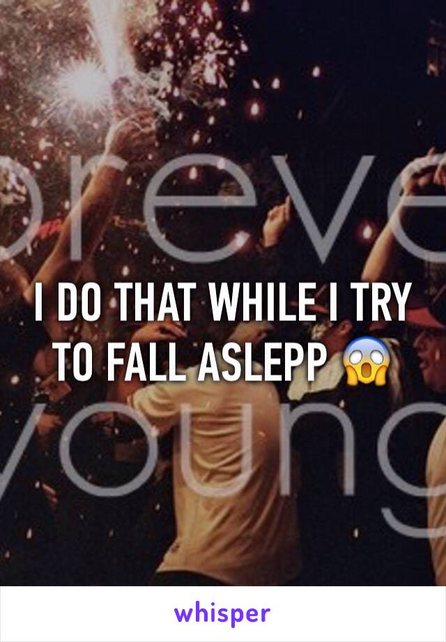I DO THAT WHILE I TRY TO FALL ASLEPP 😱