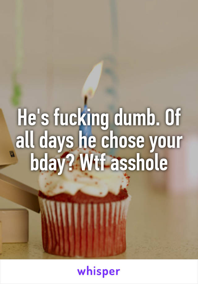 He's fucking dumb. Of all days he chose your bday? Wtf asshole