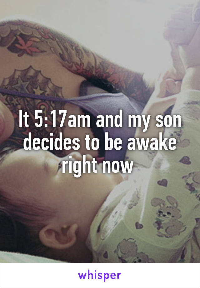 It 5:17am and my son decides to be awake right now 