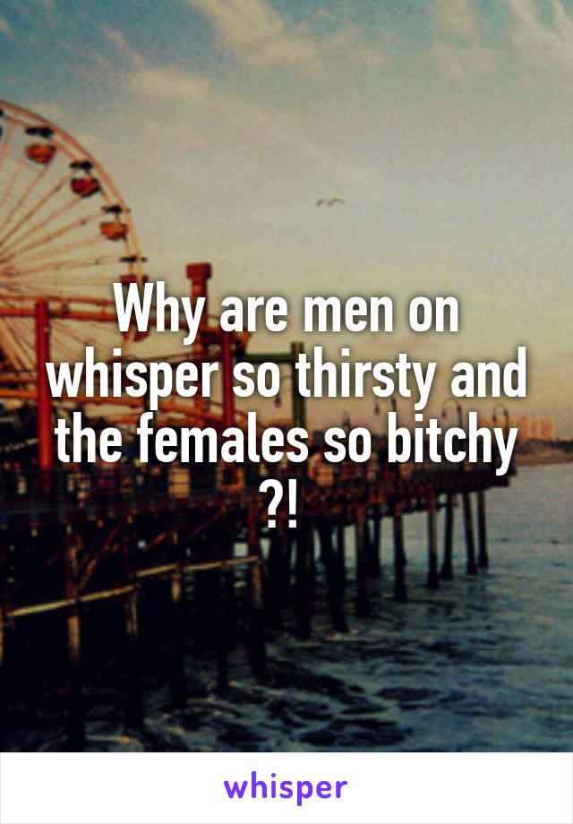 Why are men on whisper so thirsty and the females so bitchy ?! 