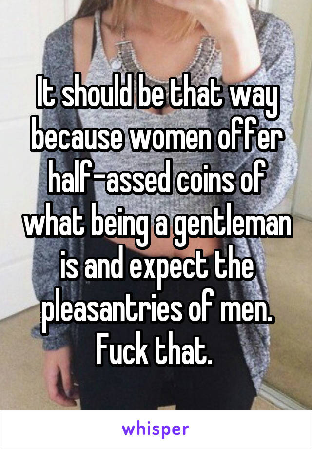 It should be that way because women offer half-assed coins of what being a gentleman is and expect the pleasantries of men. Fuck that. 