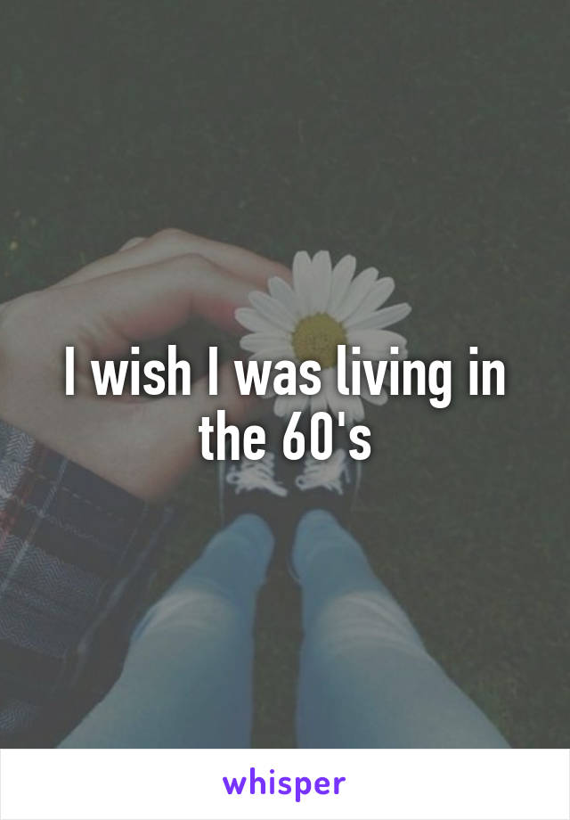 I wish I was living in the 60's