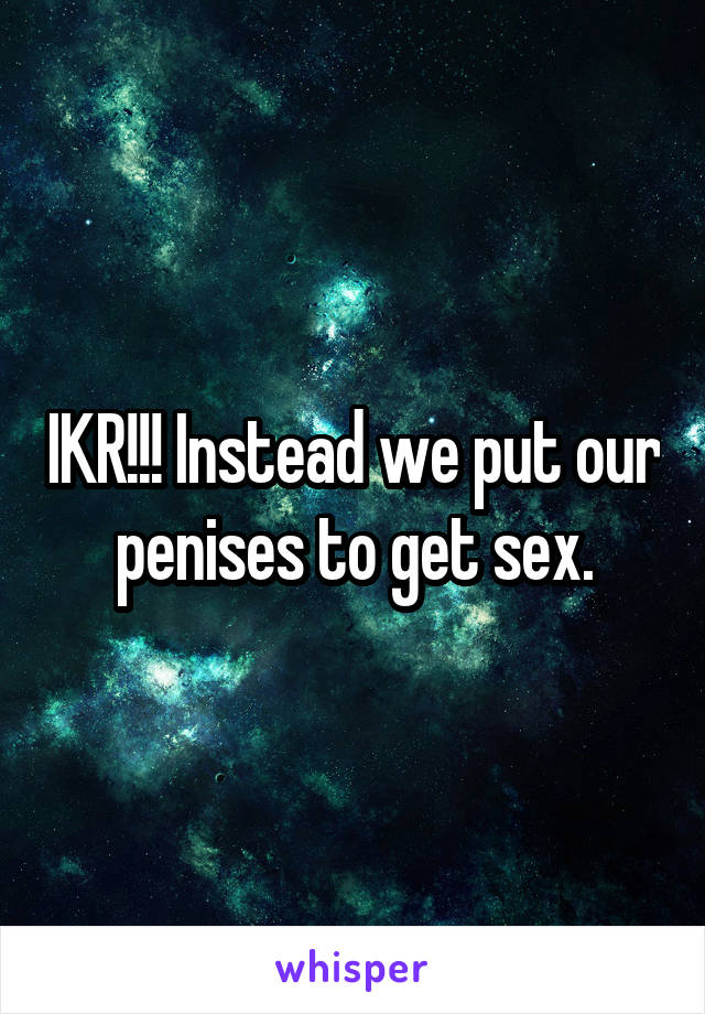 IKR!!! Instead we put our penises to get sex.