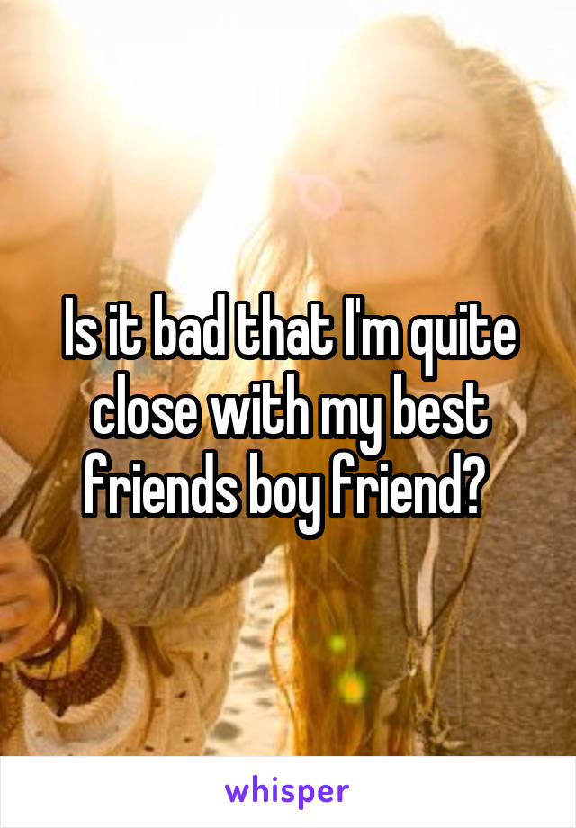 Is it bad that I'm quite close with my best friends boy friend? 