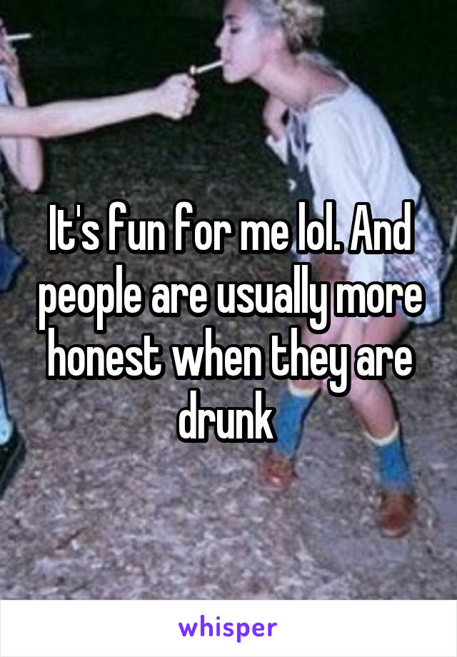 It's fun for me lol. And people are usually more honest when they are drunk 