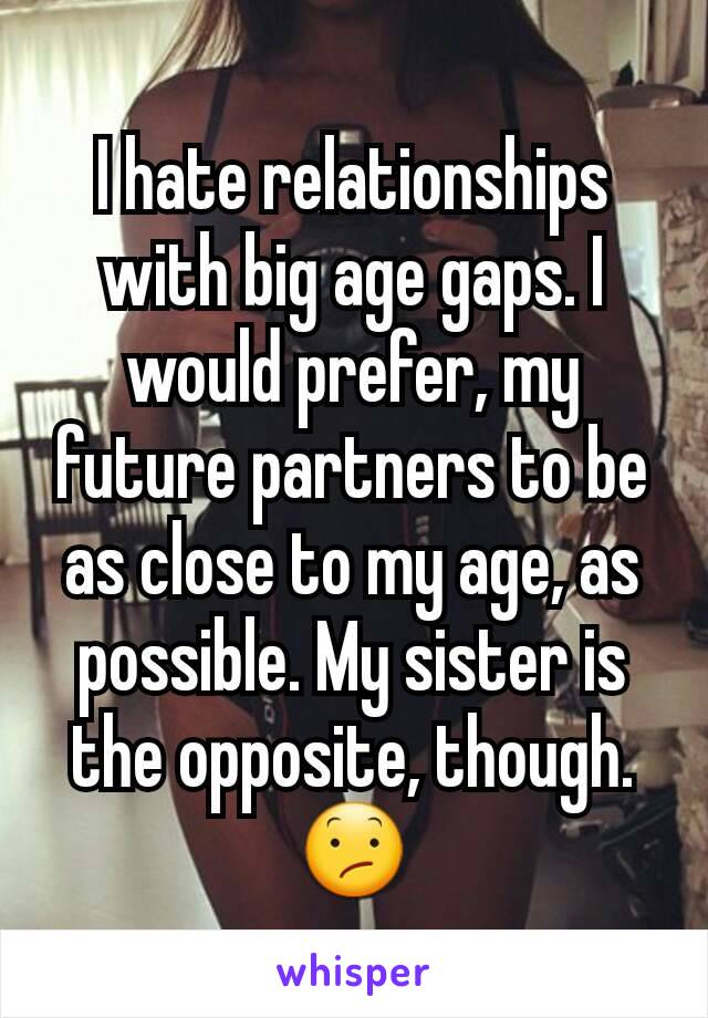 I hate relationships with big age gaps. I would prefer, my future partners to be as close to my age, as possible. My sister is the opposite, though. 😕