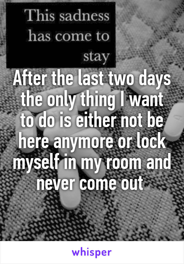 After the last two days the only thing I want to do is either not be here anymore or lock myself in my room and never come out 