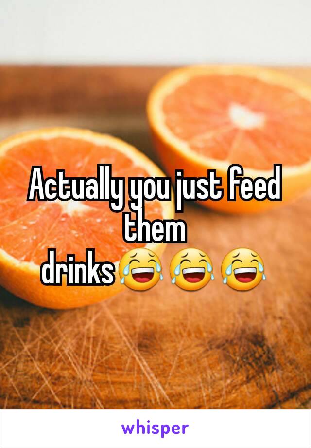 Actually you just feed them drinks😂😂😂