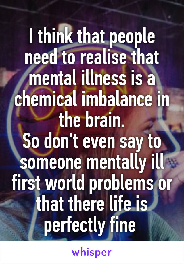 I think that people need to realise that mental illness is a chemical imbalance in the brain.
So don't even say to someone mentally ill first world problems or that there life is perfectly fine 