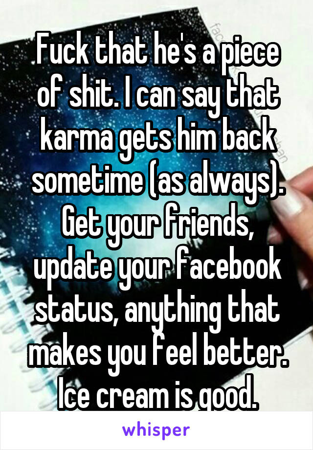 Fuck that he's a piece of shit. I can say that karma gets him back sometime (as always). Get your friends, update your facebook status, anything that makes you feel better. Ice cream is good.