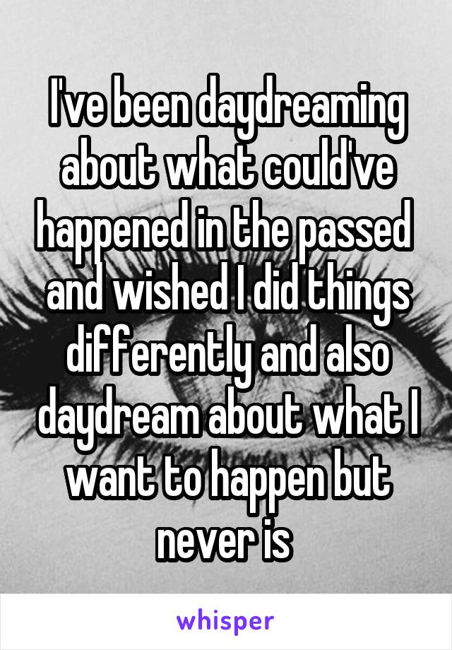 I've been daydreaming about what could've happened in the passed  and wished I did things differently and also daydream about what I want to happen but never is 