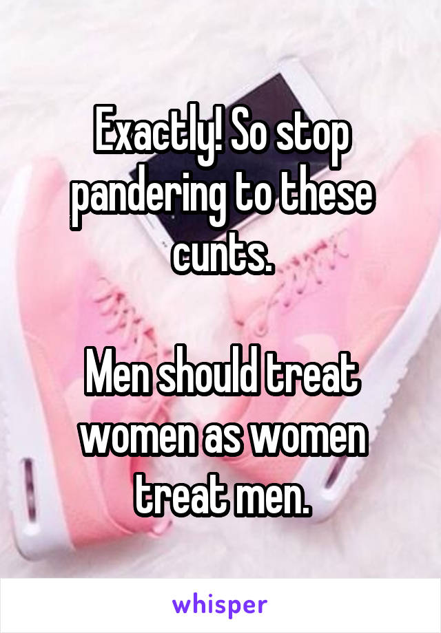 Exactly! So stop pandering to these cunts.

Men should treat women as women treat men.