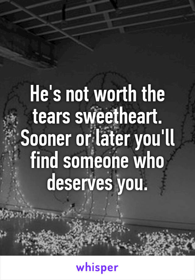 He's not worth the tears sweetheart. Sooner or later you'll find someone who deserves you.