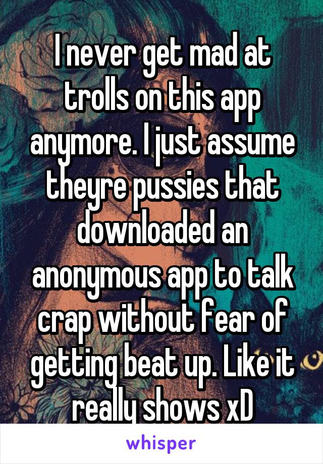 I never get mad at trolls on this app anymore. I just assume theyre pussies that downloaded an anonymous app to talk crap without fear of getting beat up. Like it really shows xD