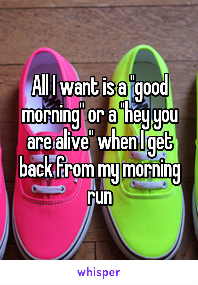 All I want is a "good morning" or a "hey you are alive" when I get back from my morning run