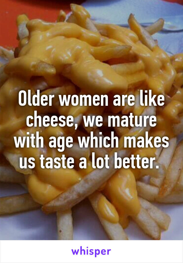 Older women are like cheese, we mature with age which makes us taste a lot better. 