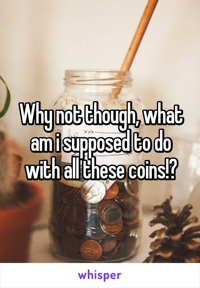 Why not though, what am i supposed to do with all these coins!?