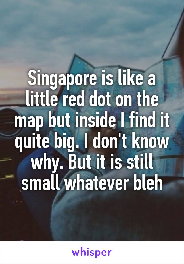 Singapore is like a little red dot on the map but inside I find it quite big. I don't know why. But it is still small whatever bleh