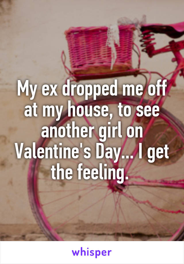 My ex dropped me off at my house, to see another girl on Valentine's Day... I get the feeling. 