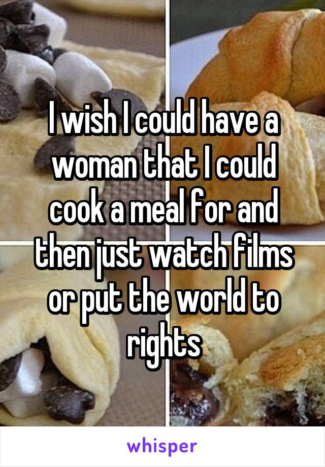 I wish I could have a woman that I could cook a meal for and then just watch films or put the world to rights