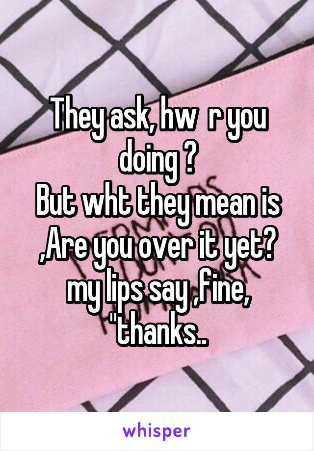 They ask, hw  r you doing ?
But wht they mean is ,Are you over it yet?
my lips say ,fine, "thanks..