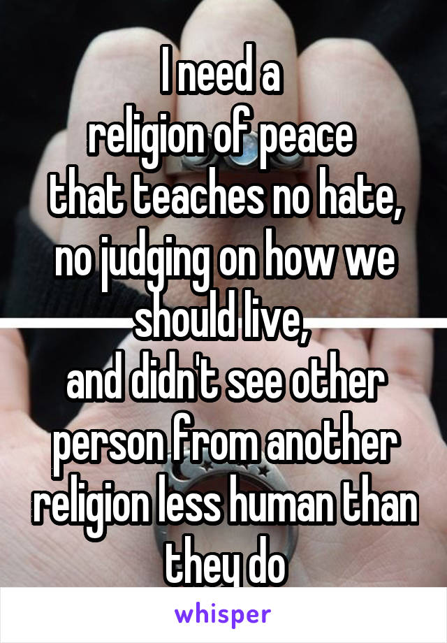 I need a 
religion of peace 
that teaches no hate, no judging on how we should live, 
and didn't see other person from another religion less human than they do