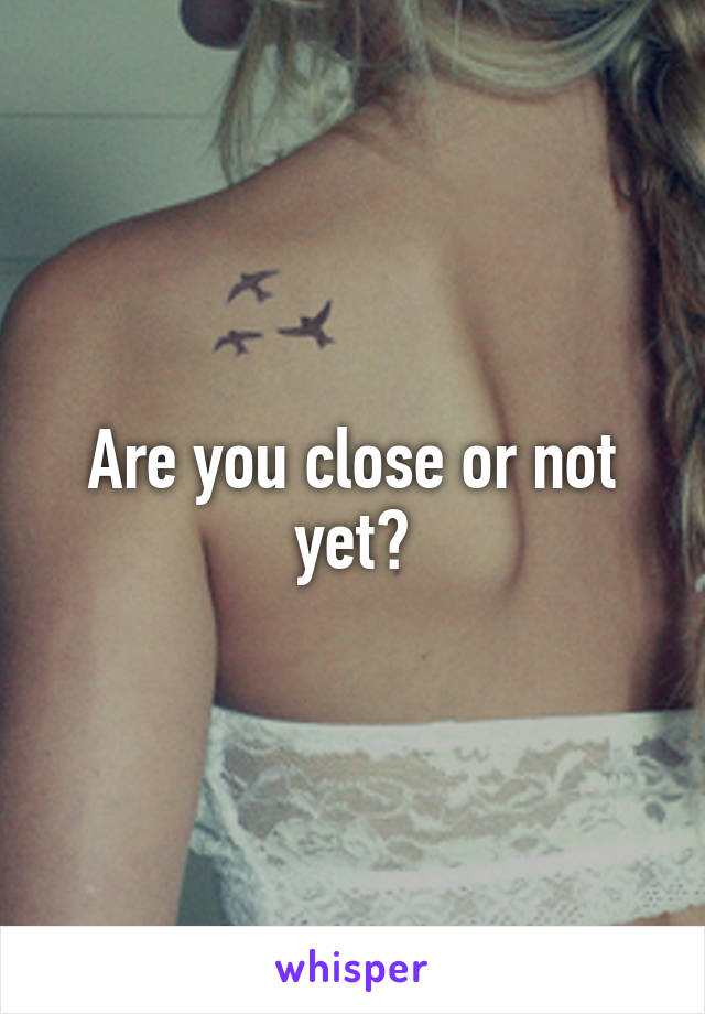 Are you close or not yet?