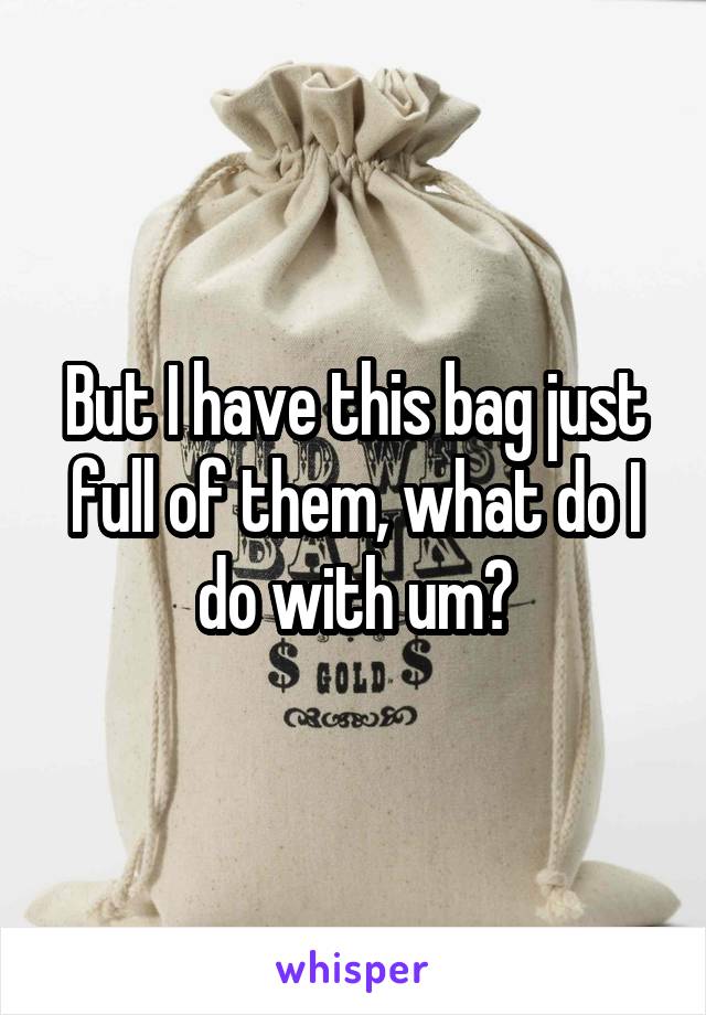 But I have this bag just full of them, what do I do with um?