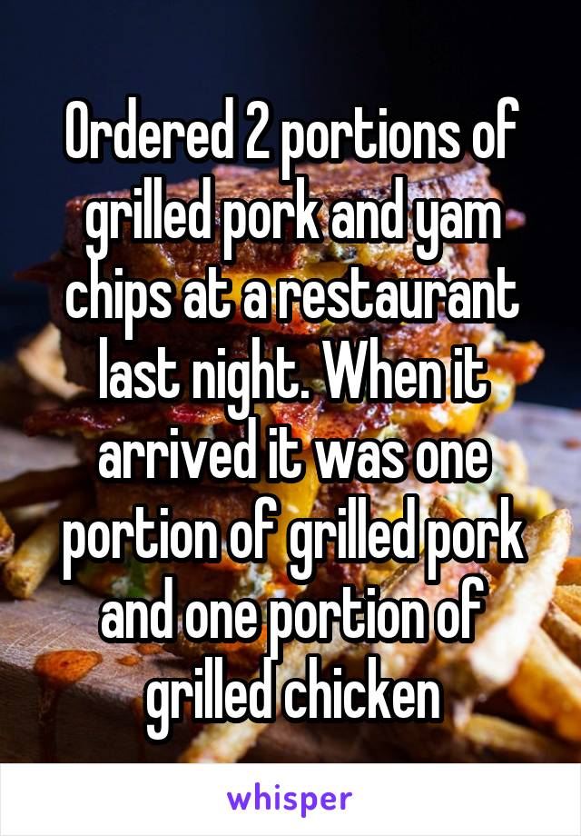 Ordered 2 portions of grilled pork and yam chips at a restaurant last night. When it arrived it was one portion of grilled pork and one portion of grilled chicken