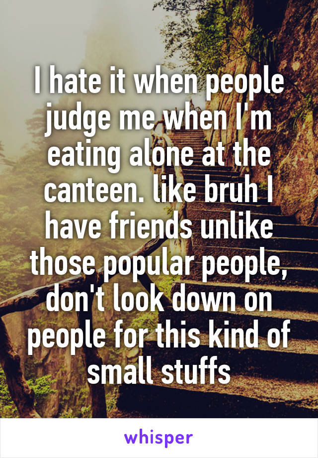 I hate it when people judge me when I'm eating alone at the canteen. like bruh I have friends unlike those popular people, don't look down on people for this kind of small stuffs