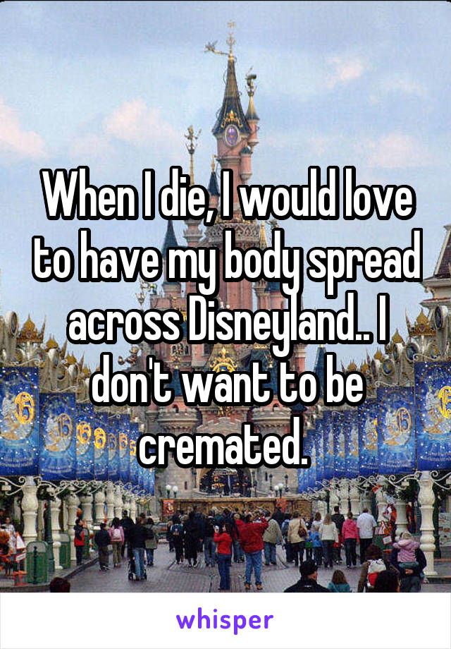 When I die, I would love to have my body spread across Disneyland.. I don't want to be cremated. 