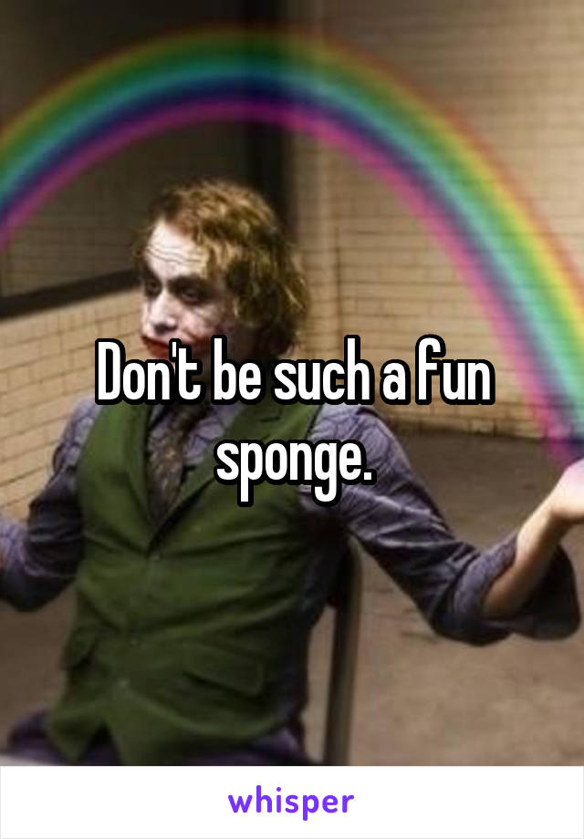 Don't be such a fun sponge.