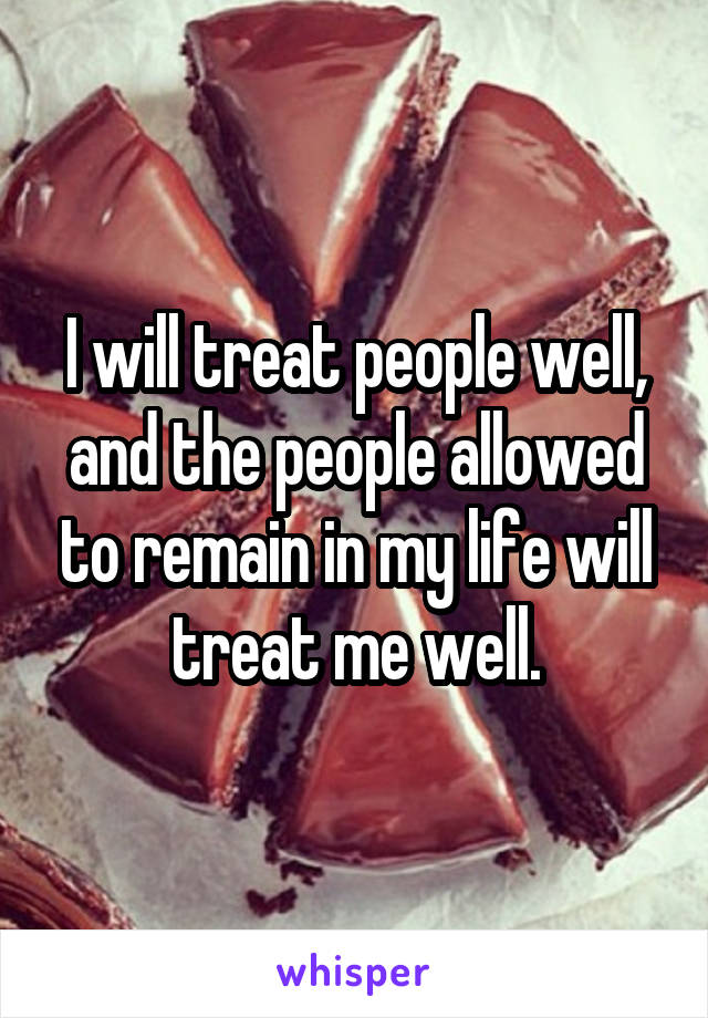 I will treat people well, and the people allowed to remain in my life will treat me well.