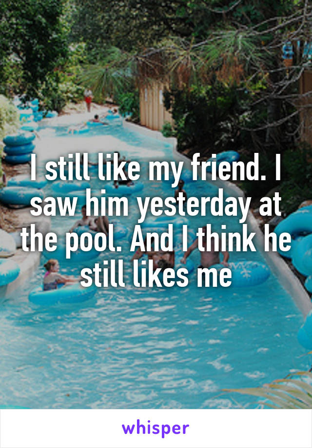 I still like my friend. I saw him yesterday at the pool. And I think he still likes me