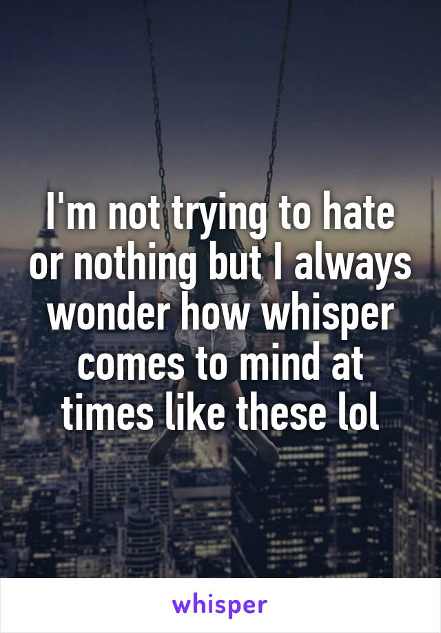 I'm not trying to hate or nothing but I always wonder how whisper comes to mind at times like these lol