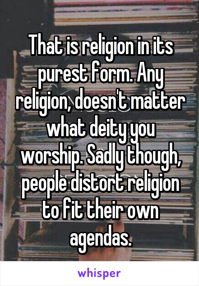 That is religion in its purest form. Any religion, doesn't matter what deity you worship. Sadly though, people distort religion to fit their own agendas.