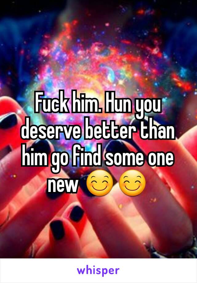 Fuck him. Hun you deserve better than him go find some one new 😊😊