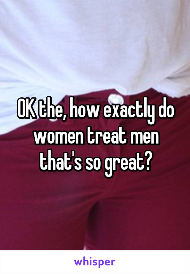 OK the, how exactly do women treat men that's so great?