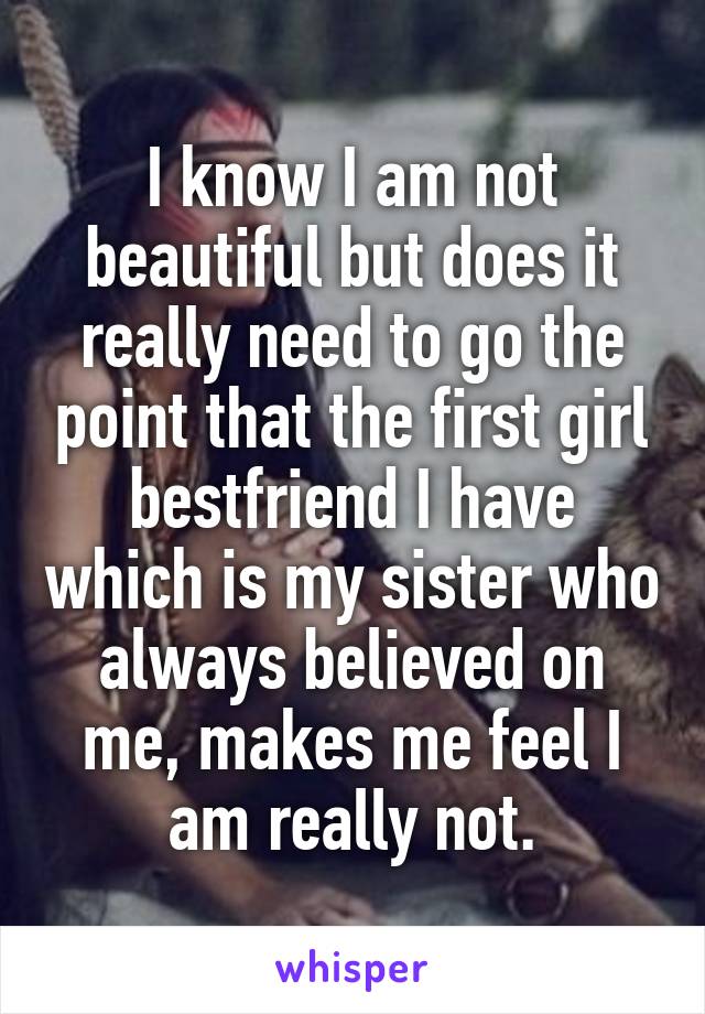 I know I am not beautiful but does it really need to go the point that the first girl bestfriend I have which is my sister who always believed on me, makes me feel I am really not.