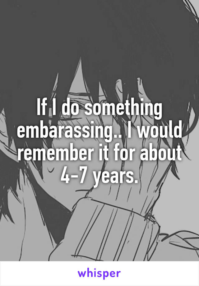 If I do something embarassing.. I would remember it for about 4-7 years.