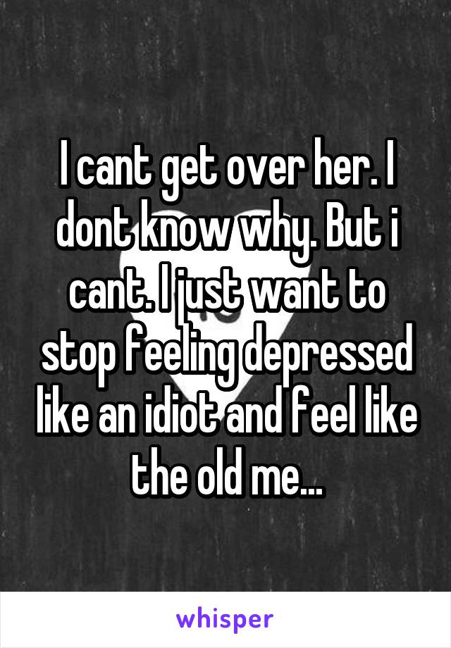 I cant get over her. I dont know why. But i cant. I just want to stop feeling depressed like an idiot and feel like the old me...