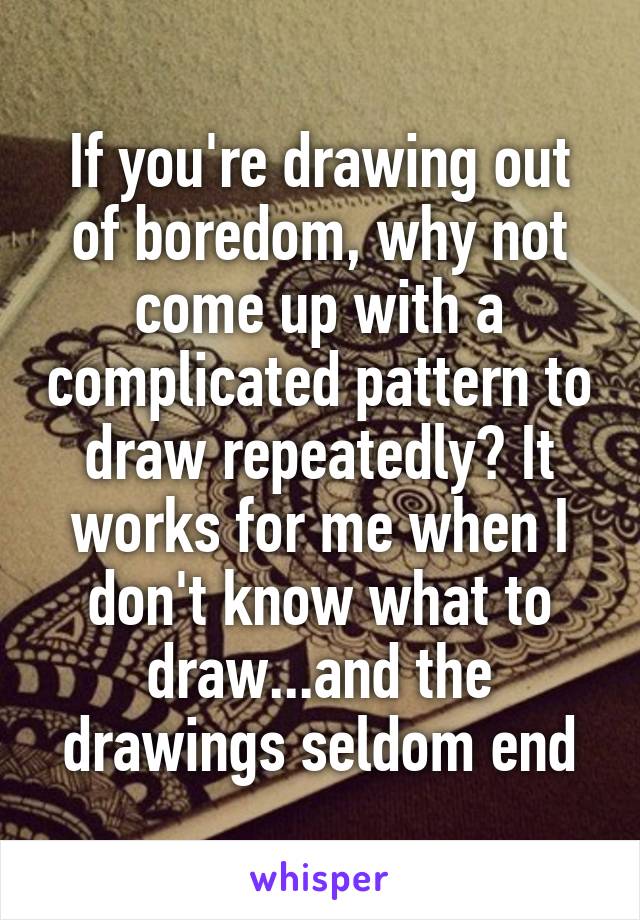 If you're drawing out of boredom, why not come up with a complicated pattern to draw repeatedly? It works for me when I don't know what to draw...and the drawings seldom end