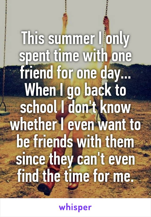 This summer I only spent time with one friend for one day... When I go back to school I don't know whether I even want to be friends with them since they can't even find the time for me.