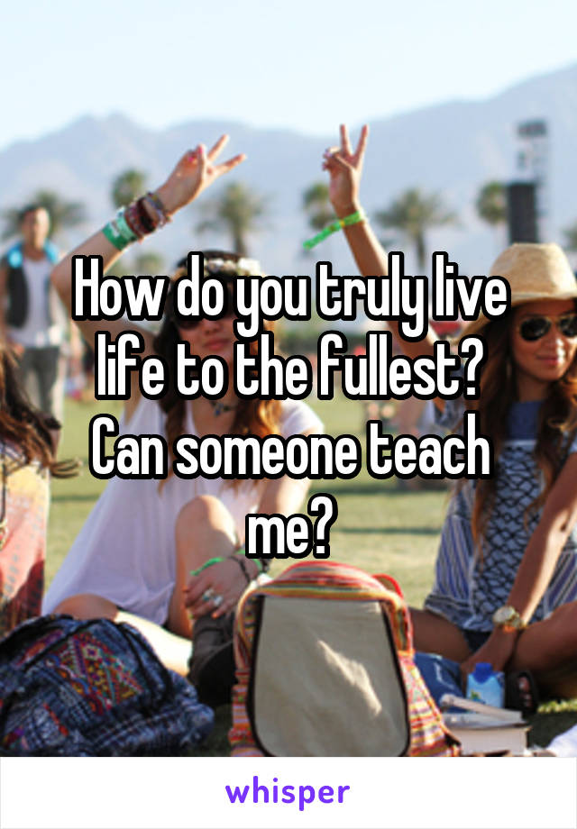 How do you truly live life to the fullest?
Can someone teach me?