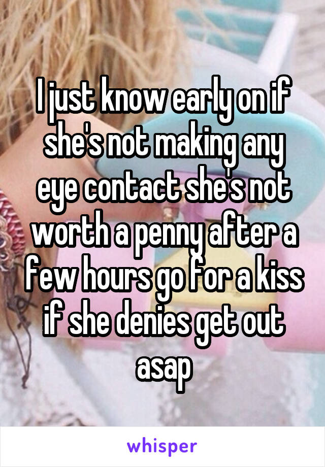 I just know early on if she's not making any eye contact she's not worth a penny after a few hours go for a kiss if she denies get out asap