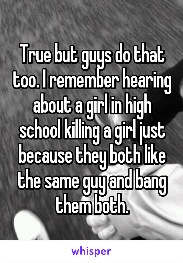 True but guys do that too. I remember hearing about a girl in high school killing a girl just because they both like the same guy and bang them both.