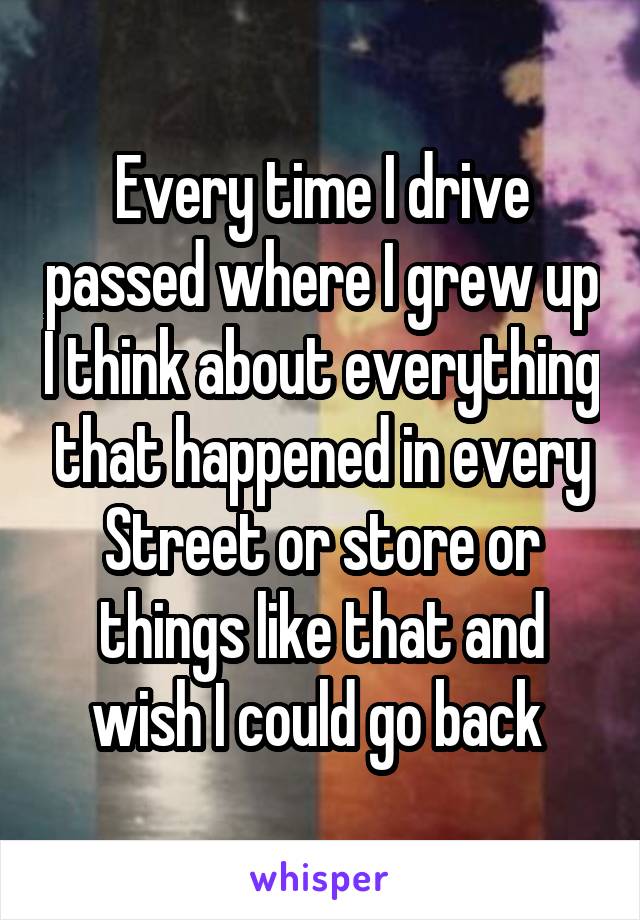 Every time I drive passed where I grew up I think about everything that happened in every Street or store or things like that and wish I could go back 