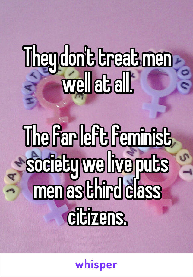 They don't treat men well at all.

The far left feminist society we live puts men as third class citizens.