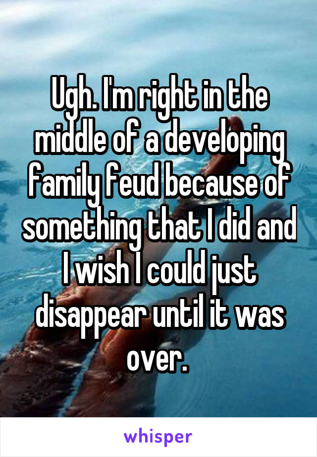 Ugh. I'm right in the middle of a developing family feud because of something that I did and I wish I could just disappear until it was over. 